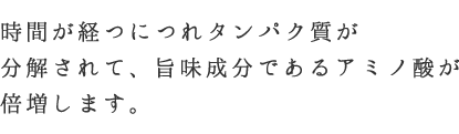 時間が経つにつれタンパク質が分解されて、旨味成分であるアミノ酸が倍増します。