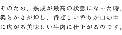 そのため、熟成が最高の状態になった時、柔らかさが増し、香ばしい香りが口の中に広がる美味しい牛肉に仕上がるのです。
